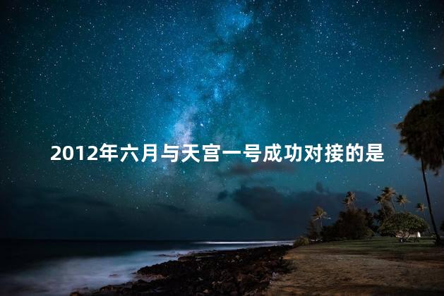 2012年六月与天宫一号成功对接的是？2012年六月，天宫一号成功对接