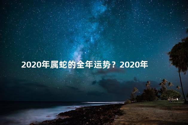 2020年属蛇的全年运势？2020年属蛇人的全年运程