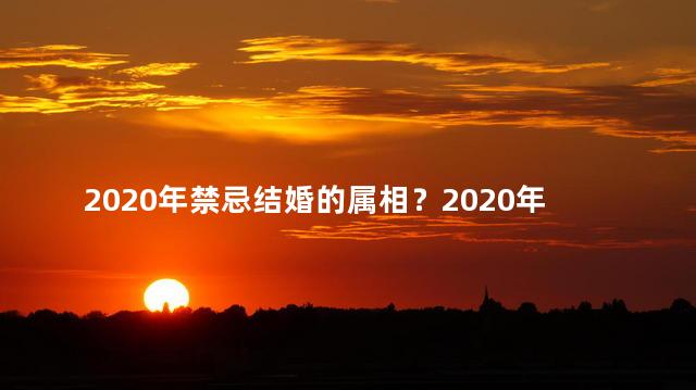 2020年禁忌结婚的属相？2020年禁婚的属相，忌讳大揭露