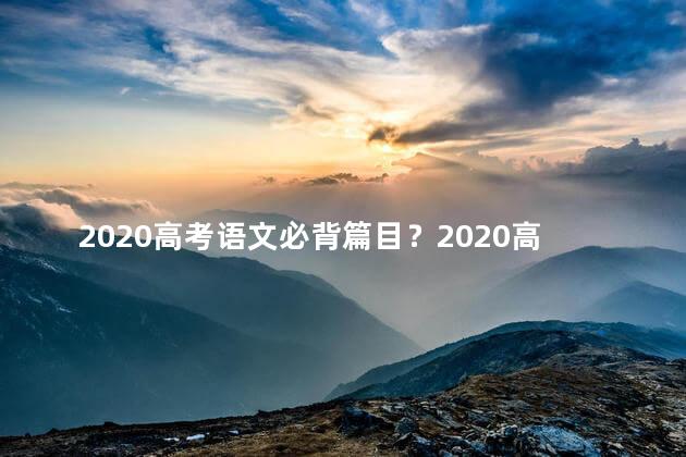 2020高考语文必背篇目？2020高考语文必备篇目一览