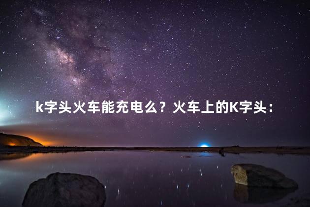 k字头火车能充电么？火车上的K字头：能否充电？