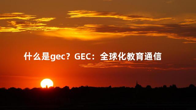 什么是gec？GEC：全球化教育通信的重要概念