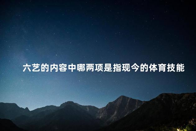 六艺的内容中哪两项是指现今的体育技能和锻炼？现代体育技能与锻炼的重要组成部分