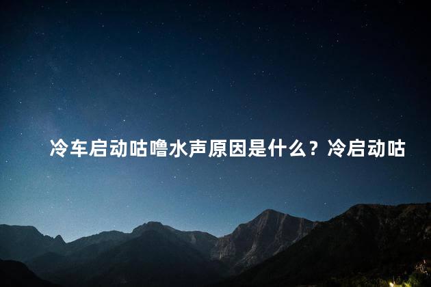 冷车启动咕噜水声原因是什么？冷启动咕噜水声解析