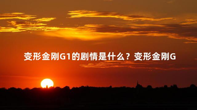 变形金刚G1的剧情是什么？变形金刚G1：机器人与地球文明的奇幻碰撞