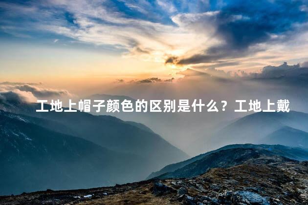 工地上帽子颜色的区别是什么？工地上戴帽子的颜色有何不同