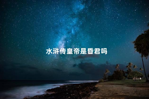 水浒传皇帝是昏君吗，水浒传是真实的历史吗